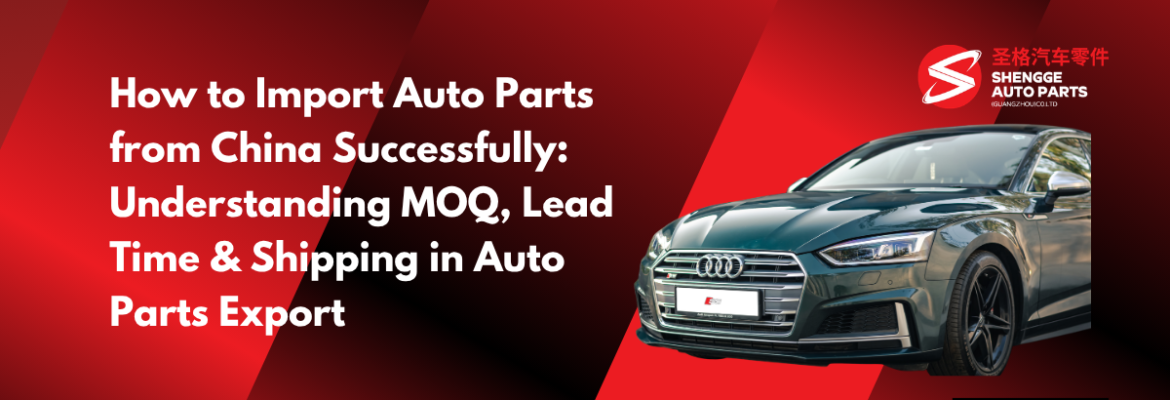 How to Import Auto Parts from China Successfully: Understanding MOQ, Lead Time & Shipping in Auto Parts Export